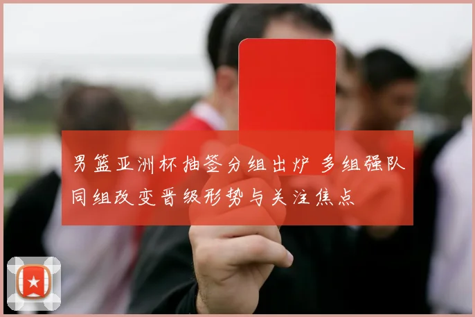男篮亚洲杯抽签分组出炉 多组强队同组改变晋级形势与关注焦点