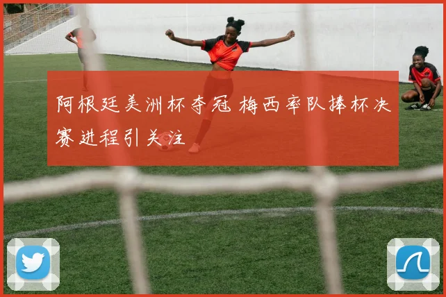 阿根廷美洲杯夺冠 梅西率队捧杯决赛进程引关注