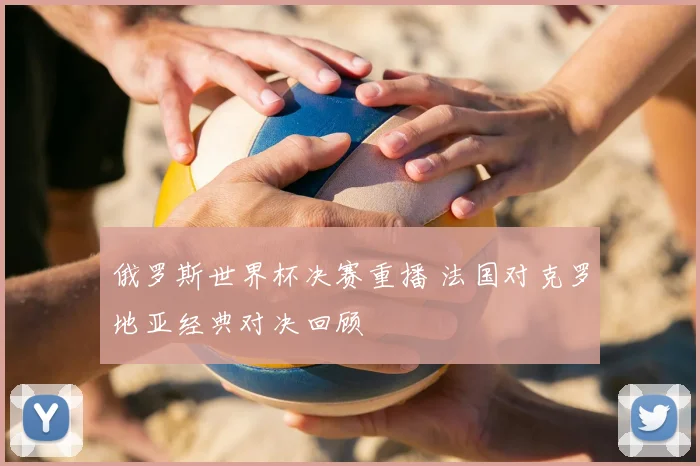 俄罗斯世界杯决赛重播 法国对克罗地亚经典对决回顾