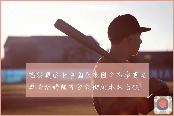 巴黎奥运会中国代表团公布参赛名单全红婵陈芋汐领衔跳水队出征