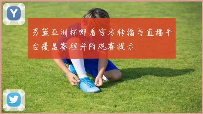 男篮亚洲杯哪看官方转播与直播平台覆盖赛程并附观赛提示