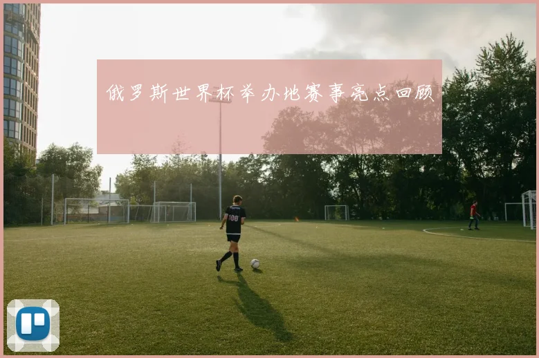 俄罗斯世界杯举办地赛事亮点回顾