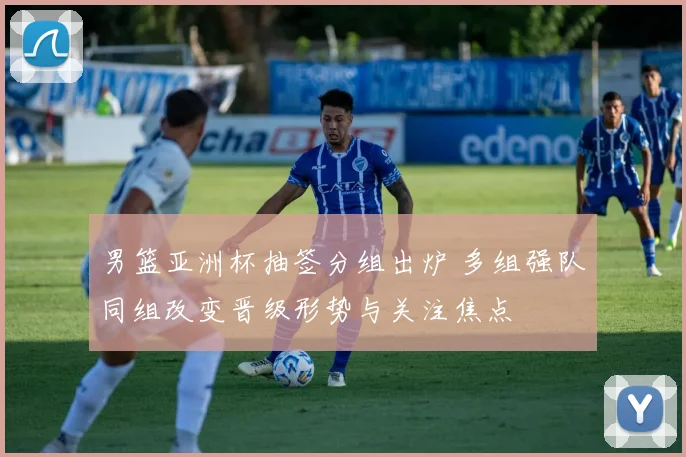 男篮亚洲杯抽签分组出炉 多组强队同组改变晋级形势与关注焦点
